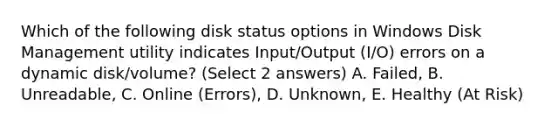 Which of the following disk status options in Windows Disk Management utility indicates Input/Output (I/O) errors on a dynamic disk/volume? (Select 2 answers) A. Failed, B. Unreadable, C. Online (Errors), D. Unknown, E. Healthy (At Risk)