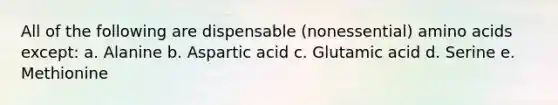 All of the following are dispensable (nonessential) amino acids except: a. Alanine b. Aspartic acid c. Glutamic acid d. Serine e. Methionine