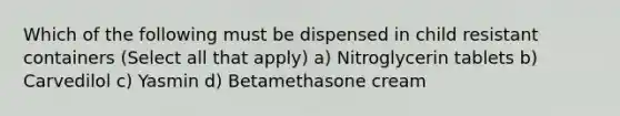 Which of the following must be dispensed in child resistant containers (Select all that apply) a) Nitroglycerin tablets b) Carvedilol c) Yasmin d) Betamethasone cream