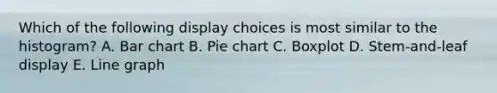 Which of the following display choices is most similar to the histogram? A. Bar chart B. Pie chart C. Boxplot D. Stem-and-leaf display E. Line graph
