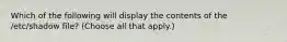 Which of the following will display the contents of the /etc/shadow file? (Choose all that apply.)