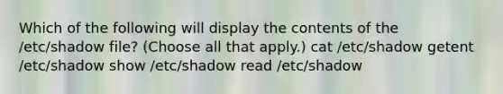 Which of the following will display the contents of the /etc/shadow file? (Choose all that apply.) cat /etc/shadow getent /etc/shadow show /etc/shadow read /etc/shadow