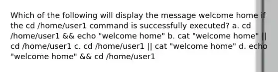 Which of the following will display the message welcome home if the cd /home/user1 command is successfully executed? a. cd /home/user1 && echo "welcome home" b. cat "welcome home" || cd /home/user1 c. cd /home/user1 || cat "welcome home" d. echo "welcome home" && cd /home/user1