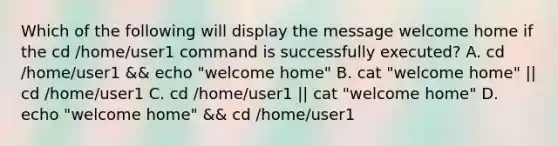 Which of the following will display the message welcome home if the cd /home/user1 command is successfully executed? A. cd /home/user1 && echo "welcome home" B. cat "welcome home" || cd /home/user1 C. cd /home/user1 || cat "welcome home" D. echo "welcome home" && cd /home/user1