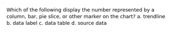 Which of the following display the number represented by a column, bar, pie slice, or other marker on the chart? a. trendline b. data label c. data table d. source data