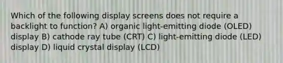 Which of the following display screens does not require a backlight to function? A) organic light-emitting diode (OLED) display B) cathode ray tube (CRT) C) light-emitting diode (LED) display D) liquid crystal display (LCD)