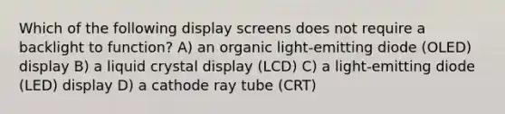 Which of the following display screens does not require a backlight to function? A) an organic light-emitting diode (OLED) display B) a liquid crystal display (LCD) C) a light-emitting diode (LED) display D) a cathode ray tube (CRT)