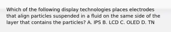 Which of the following display technologies places electrodes that align particles suspended in a fluid on the same side of the layer that contains the particles? A. IPS B. LCD C. OLED D. TN