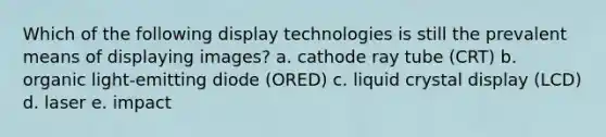 Which of the following display technologies is still the prevalent means of displaying images? a. cathode ray tube (CRT) b. organic light-emitting diode (ORED) c. liquid crystal display (LCD) d. laser e. impact