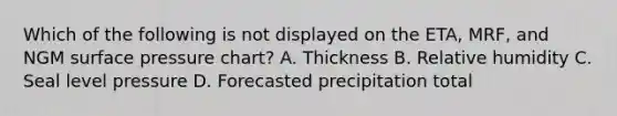 Which of the following is not displayed on the ETA, MRF, and NGM surface pressure chart? A. Thickness B. Relative humidity C. Seal level pressure D. Forecasted precipitation total