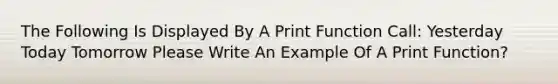 The Following Is Displayed By A Print Function Call: Yesterday Today Tomorrow Please Write An Example Of A Print Function?