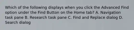 Which of the following displays when you click the Advanced Find option under the Find Button on the Home tab?​ A. Navigation task pane ​B. Research task pane ​C. Find and Replace dialog ​D. Search dialog