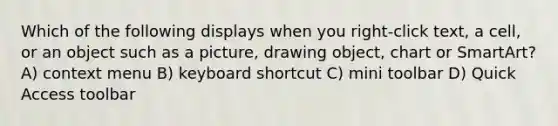 Which of the following displays when you right-click text, a cell, or an object such as a picture, drawing object, chart or SmartArt? A) context menu B) keyboard shortcut C) mini toolbar D) Quick Access toolbar