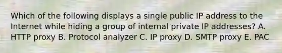 Which of the following displays a single public IP address to the Internet while hiding a group of internal private IP addresses? A. HTTP proxy B. Protocol analyzer C. IP proxy D. SMTP proxy E. PAC