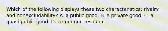 Which of the following displays these two​ characteristics: rivalry and​ nonexcludability? A. a public good. B. a private good. C. a quasi-public good. D. a common resource.