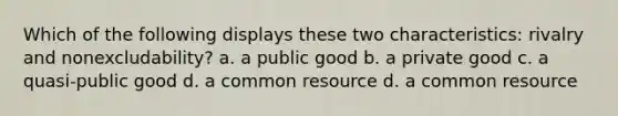 Which of the following displays these two characteristics: rivalry and nonexcludability? a. a public good b. a private good c. a quasi-public good d. a common resource d. a common resource