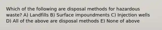 Which of the following are disposal methods for hazardous waste? A) Landfills B) Surface impoundments C) Injection wells D) All of the above are disposal methods E) None of above