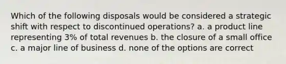 Which of the following disposals would be considered a strategic shift with respect to discontinued operations? a. a product line representing 3% of total revenues b. the closure of a small office c. a major line of business d. none of the options are correct