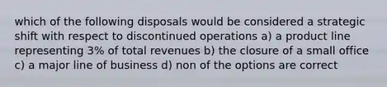 which of the following disposals would be considered a strategic shift with respect to discontinued operations a) a product line representing 3% of total revenues b) the closure of a small office c) a major line of business d) non of the options are correct