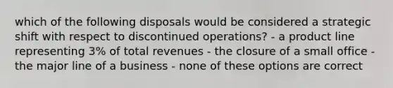 which of the following disposals would be considered a strategic shift with respect to discontinued operations? - a product line representing 3% of total revenues - the closure of a small office - the major line of a business - none of these options are correct