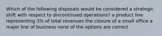 Which of the following disposals would be considered a strategic shift with respect to discontinued operations? a product line representing 3% of total revenues the closure of a small office a major line of business none of the options are correct