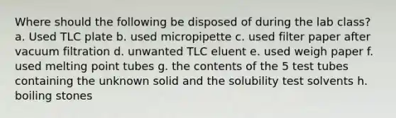 Where should the following be disposed of during the lab class? a. Used TLC plate b. used micropipette c. used filter paper after vacuum filtration d. unwanted TLC eluent e. used weigh paper f. used melting point tubes g. the contents of the 5 test tubes containing the unknown solid and the solubility test solvents h. boiling stones