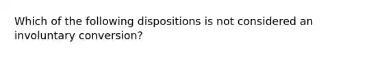 Which of the following dispositions is not considered an involuntary conversion?