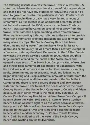 The following dispute involves the Swole River in a western U.S. state that follows the common law doctrine of prior appropriation and that does not have any statutes or regulations that can be used to govern or resolve this particular dispute. Contrary to its name, the Swole River usually has a very limited amount of streamflow, as it is located in an arid/desert area with limited rainfall and snowmelt. In 1900, a ranch - the Swole Cowboy Ranch - was started by Cameron several miles away from the Swole River. Cameron began diverting water from the Swole River and transporting it through ditches to the ranch to provide water for a very large livestock operation and also for watering many acres of crops. The Swole Cowboy Ranch has been diverting and using water from the Swole River for its ranch operations continuously for well more than a century, except for a few months during the Great Depression in the 1930s. Connie now owns the Swole Cowboy Ranch. In 2000, Adam bought a large amount of land on the banks of the Swole River and opened a new resort, The Swole Boot Camp is a kind of exercise and fitness boot-camp/resort experience for vacationers, with both indoors and outdoors exercise facilities, several swimming pools, steam rooms, water stations, hotel, and lodges. Adam began diverting and using substantial amounts of water from the Swole River to provide all the water needs of the Swole Boot Camp resort. There is now a severe drought and only enough water in the Swole River to meet the needs of either the Swole Cowboy Ranch or the Swole Boot Camp resort. Connie and Adam have sued each other. What is the most likely outcome? A. Connie (Swole Cowboy Ranch) and Adam (Swole Boot Camp) will have to share the water 50% each. B. Connie (Swole Cowboy Ranch) has an absolute right to all the water because of first-in-time priority. C. Adam will win because the Swole Boot Camp is located on the Swole River and is making a use that is more beneficial to a modern economy. D. Connie (Swole Cowboy Ranch) will be entitled to all the water if the Swole Cowboy Ranch isn't wasting any of its diversions.