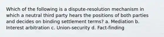 Which of the following is a dispute-resolution mechanism in which a neutral third party hears the positions of both parties and decides on binding settlement terms? a. Mediation b. Interest arbitration c. Union-security d. Fact-finding