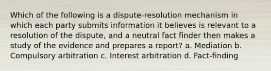 Which of the following is a dispute-resolution mechanism in which each party submits information it believes is relevant to a resolution of the dispute, and a neutral fact finder then makes a study of the evidence and prepares a report? a. Mediation b. Compulsory arbitration c. Interest arbitration d. Fact-finding