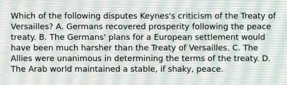 Which of the following disputes Keynes's criticism of the Treaty of Versailles? A. Germans recovered prosperity following the peace treaty. B. The Germans' plans for a European settlement would have been much harsher than the Treaty of Versailles. C. The Allies were unanimous in determining the terms of the treaty. D. The Arab world maintained a stable, if shaky, peace.