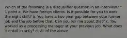 Which of the following is a disqualifier question in an interview? * 1 point a. We have foreign clients. Is it possible for you to work the night shift? b. You have a two-year gap between your former job and the job before that. Can you tell me about that? c. You worked as a processing manager at your previous job. What does it entail exactly? d. All of the above