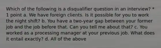 Which of the following is a disqualifier question in an interview? * 1 point a. We have foreign clients. Is it possible for you to work the night shift? b. You have a two-year gap between your former job and the job before that. Can you tell me about that? c. You worked as a processing manager at your previous job. What does it entail exactly? d. All of the above