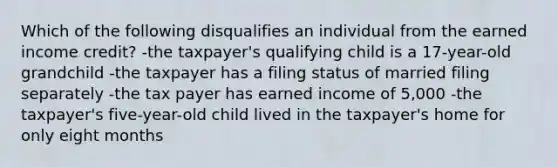 Which of the following disqualifies an individual from the earned income credit? -the taxpayer's qualifying child is a 17-year-old grandchild -the taxpayer has a filing status of married filing separately -the tax payer has earned income of 5,000 -the taxpayer's five-year-old child lived in the taxpayer's home for only eight months