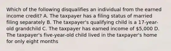 Which of the following disqualifies an individual from the earned income credit? A. The taxpayer has a filing status of married filing separately B. The taxpayer's qualifying child is a 17-year-old grandchild C. The taxpayer has earned income of 5,000 D. The taxpayer's five-year-old child lived in the taxpayer's home for only eight months