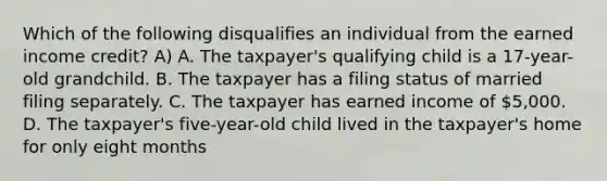 Which of the following disqualifies an individual from the earned income credit? A) A. The taxpayer's qualifying child is a 17-year-old grandchild. B. The taxpayer has a filing status of married filing separately. C. The taxpayer has earned income of 5,000. D. The taxpayer's five-year-old child lived in the taxpayer's home for only eight months