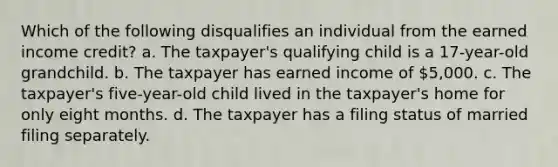 Which of the following disqualifies an individual from the earned income credit? a. The taxpayer's qualifying child is a 17-year-old grandchild. b. The taxpayer has earned income of 5,000. c. The taxpayer's five-year-old child lived in the taxpayer's home for only eight months. d. The taxpayer has a filing status of married filing separately.