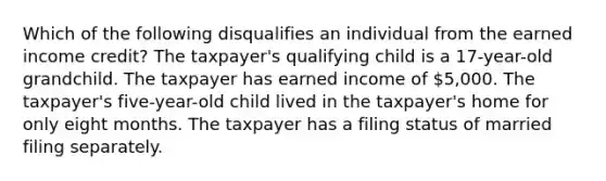 Which of the following disqualifies an individual from the earned income credit? The taxpayer's qualifying child is a 17-year-old grandchild. The taxpayer has earned income of 5,000. The taxpayer's five-year-old child lived in the taxpayer's home for only eight months. The taxpayer has a filing status of married filing separately.