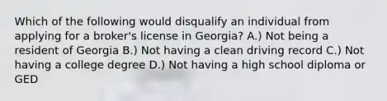 Which of the following would disqualify an individual from applying for a broker's license in Georgia? A.) Not being a resident of Georgia B.) Not having a clean driving record C.) Not having a college degree D.) Not having a high school diploma or GED