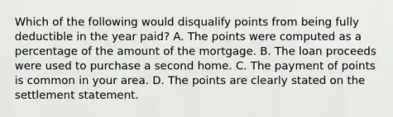 Which of the following would disqualify points from being fully deductible in the year paid? A. The points were computed as a percentage of the amount of the mortgage. B. The loan proceeds were used to purchase a second home. C. The payment of points is common in your area. D. The points are clearly stated on the settlement statement.