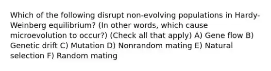 Which of the following disrupt non-evolving populations in Hardy-Weinberg equilibrium? (In other words, which cause microevolution to occur?) (Check all that apply) A) Gene flow B) Genetic drift C) Mutation D) Nonrandom mating E) Natural selection F) Random mating