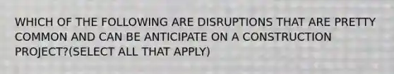 WHICH OF THE FOLLOWING ARE DISRUPTIONS THAT ARE PRETTY COMMON AND CAN BE ANTICIPATE ON A CONSTRUCTION PROJECT?(SELECT ALL THAT APPLY)