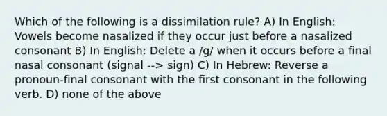 Which of the following is a dissimilation rule? A) In English: Vowels become nasalized if they occur just before a nasalized consonant B) In English: Delete a /g/ when it occurs before a final nasal consonant (signal --> sign) C) In Hebrew: Reverse a pronoun-final consonant with the first consonant in the following verb. D) none of the above