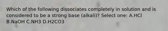 Which of the following dissociates completely in solution and is considered to be a strong base (alkali)? Select one: A.HCl B.NaOH C.NH3 D.H2CO3