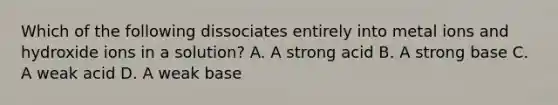 Which of the following dissociates entirely into metal ions and hydroxide ions in a solution? A. A strong acid B. A strong base C. A weak acid D. A weak base