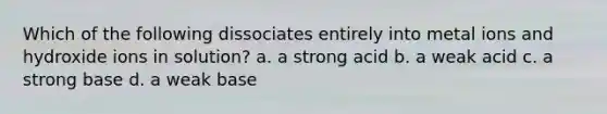 Which of the following dissociates entirely into metal ions and hydroxide ions in solution? a. a strong acid b. a weak acid c. a strong base d. a weak base