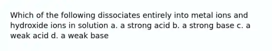 Which of the following dissociates entirely into metal ions and hydroxide ions in solution a. a strong acid b. a strong base c. a weak acid d. a weak base