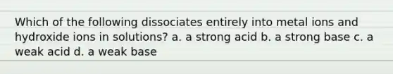 Which of the following dissociates entirely into metal ions and hydroxide ions in solutions? a. a strong acid b. a strong base c. a weak acid d. a weak base