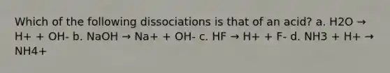 Which of the following dissociations is that of an acid? a. H2O → H+ + OH- b. NaOH → Na+ + OH- c. HF → H+ + F- d. NH3 + H+ → NH4+