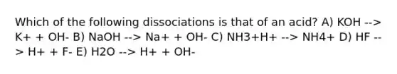 Which of the following dissociations is that of an acid? A) KOH --> K+ + OH- B) NaOH --> Na+ + OH- C) NH3+H+ --> NH4+ D) HF --> H+ + F- E) H2O --> H+ + OH-